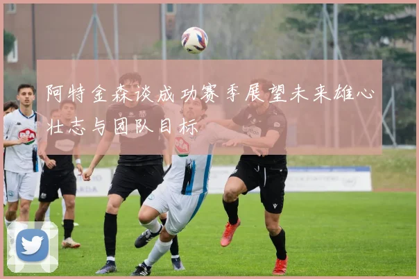 阿特金森谈成功赛季展望未来雄心壮志与团队目标
