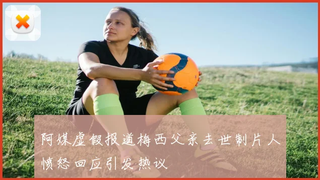 阿媒虚假报道梅西父亲去世制片人愤怒回应引发热议