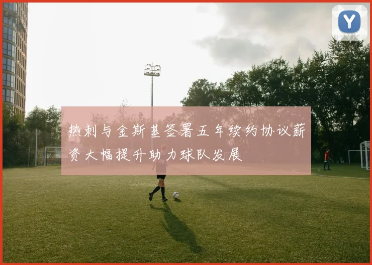 热刺与金斯基签署五年续约协议薪资大幅提升助力球队发展
