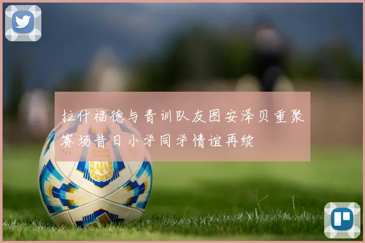 拉什福德与青训队友图安泽贝重聚赛场昔日小学同学情谊再续