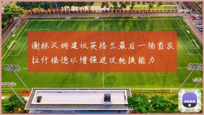 谢林汉姆建议英格兰最后一场首发拉什福德以增强进攻轮换能力