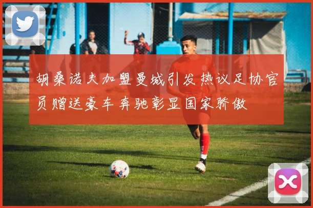 胡桑诺夫加盟曼城引发热议足协官员赠送豪车奔驰彰显国家骄傲