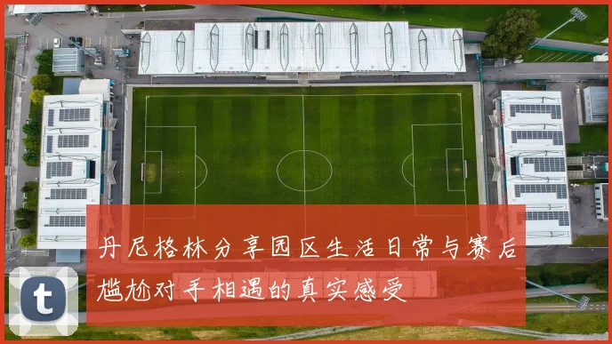 丹尼格林分享园区生活日常与赛后尴尬对手相遇的真实感受