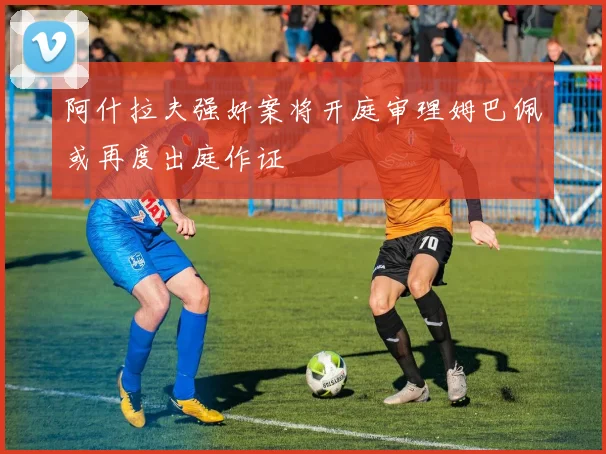 阿什拉夫强奸案将开庭审理姆巴佩或再度出庭作证