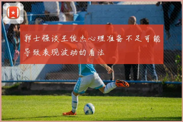 郭士强谈王俊杰心理准备不足可能导致表现波动的看法