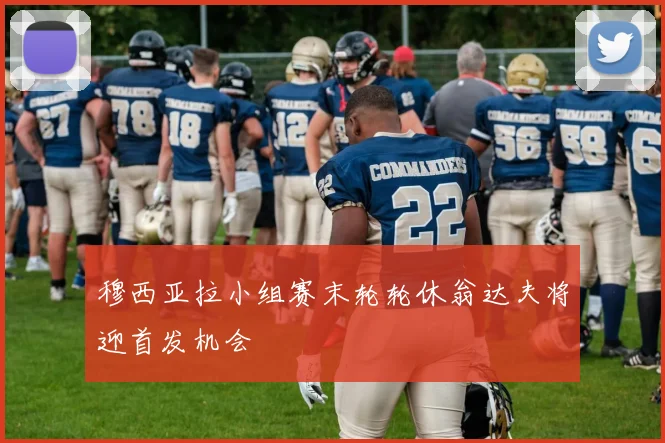 穆西亚拉小组赛末轮轮休翁达夫将迎首发机会