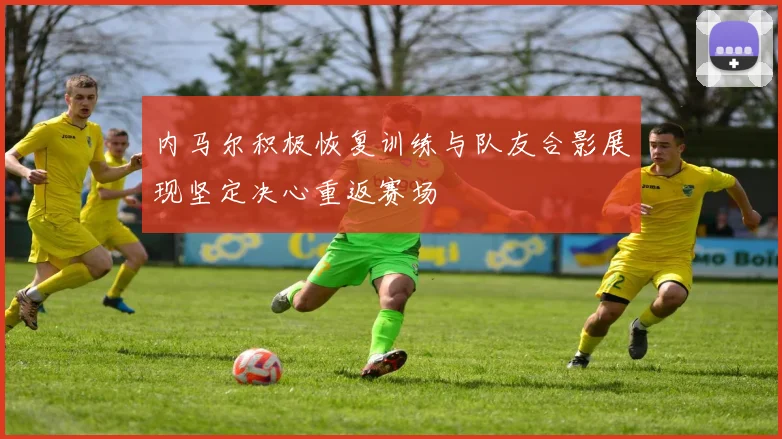 内马尔积极恢复训练与队友合影展现坚定决心重返赛场