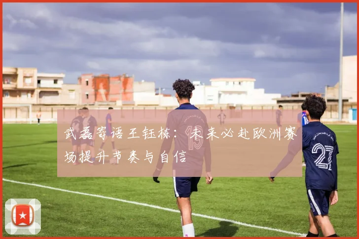 武磊寄语王钰栋：未来必赴欧洲赛场提升节奏与自信