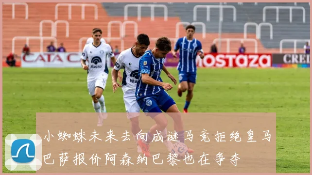 小蜘蛛未来去向成谜马竞拒绝皇马巴萨报价阿森纳巴黎也在争夺