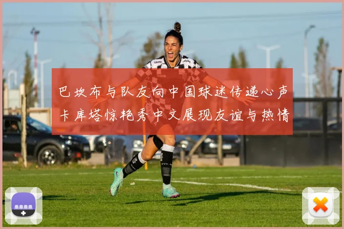 巴坎布与队友向中国球迷传递心声卡库塔惊艳秀中文展现友谊与热情