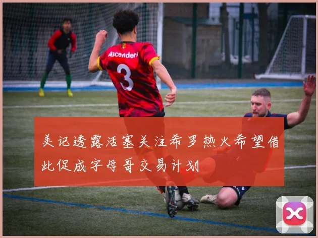 美记透露活塞关注希罗热火希望借此促成字母哥交易计划